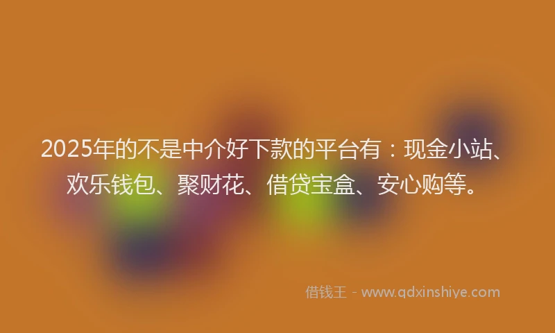 2025年的不是中介好下款的平台有：现金小站、欢乐钱包、聚财花、借贷宝盒、安心购等。