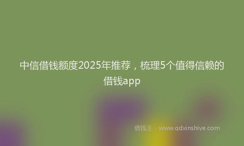 中信借钱额度2025年推荐，梳理5个值得信赖的借钱app