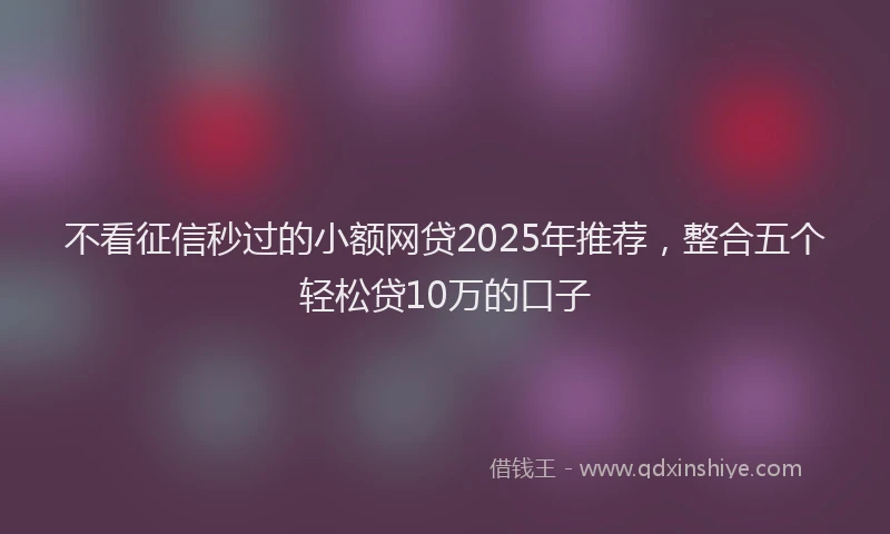 不看征信秒过的小额网贷2025年推荐，整合五个轻松贷10万的口子