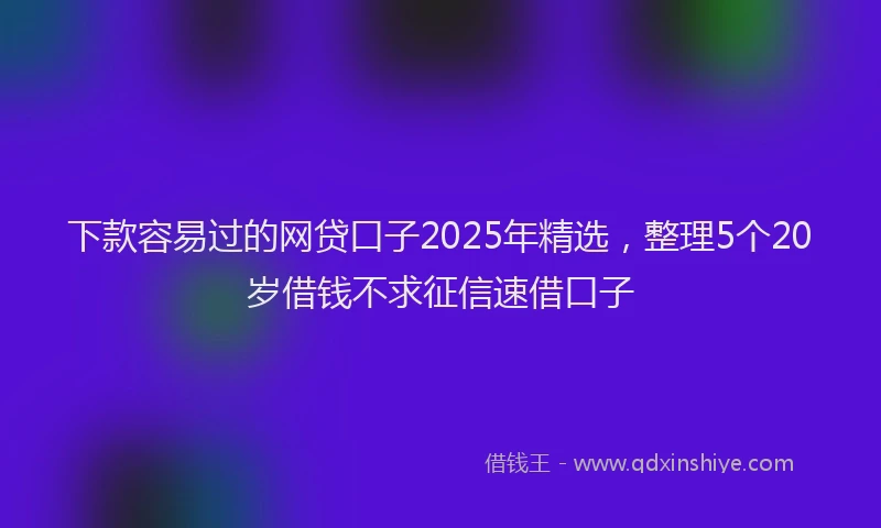 下款容易过的网贷口子2025年精选，整理5个20岁借钱不求征信速借口子