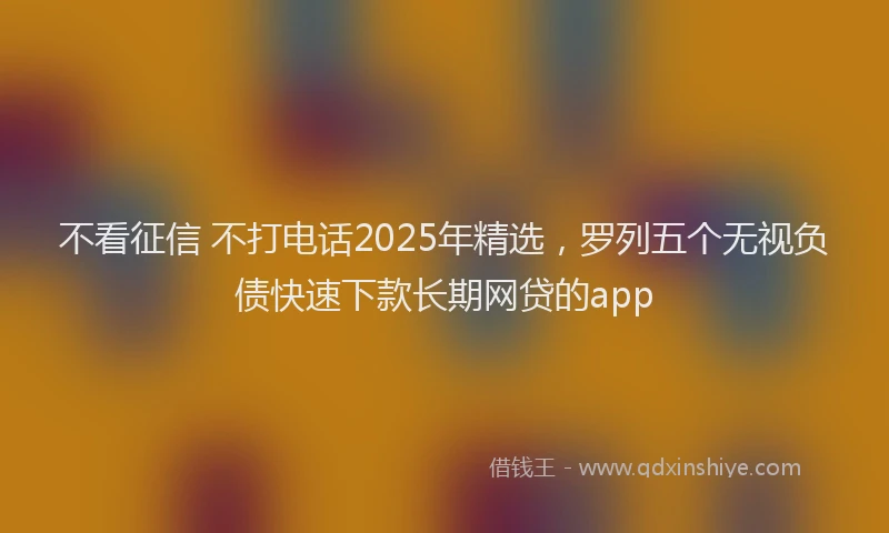 不看征信 不打电话2025年精选，罗列五个无视负债快速下款长期网贷的app