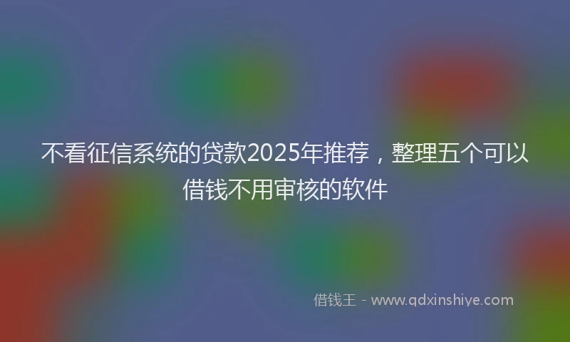 不看征信系统的贷款2025年推荐，整理五个可以借钱不用审核的软件