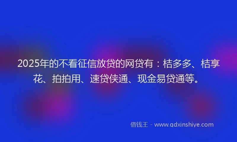 2025年的不看征信放贷的网贷有：桔多多、桔享花、拍拍用、速贷侠通、现金易贷通等。