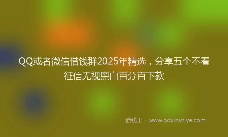 QQ或者微信借钱群2025年精选，分享五个不看征信无视黑白百分百下款