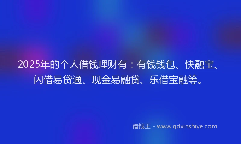 2025年的个人借钱理财有：有钱钱包、快融宝、闪借易贷通、现金易融贷、乐借宝融等。