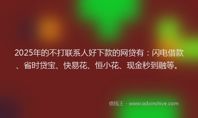 2025年的不打联系人好下款的网贷有：闪电借款、省时贷宝、快易花、恒小花、现金秒到融等。
