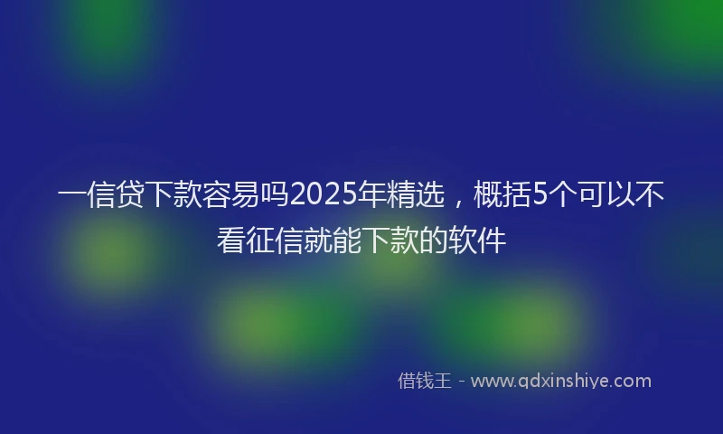 一信贷下款容易吗2025年精选，概括5个可以不看征信就能下款的软件