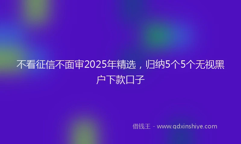 不看征信不面审2025年精选，归纳5个5个无视黑户下款口子