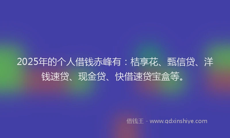 2025年的个人借钱赤峰有：桔享花、甄信贷、洋钱速贷、现金贷、快借速贷宝盒等。