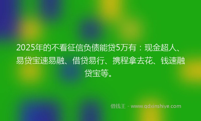 2025年的不看征信负债能贷5万有：现金超人、易贷宝速易融、借贷易行、携程拿去花、钱速融贷宝等。