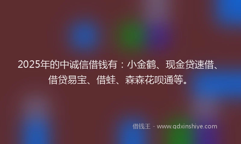 2025年的中诚信借钱有:小金鹤、现金贷速借、借贷易宝、借蛙、森森花呗通等。