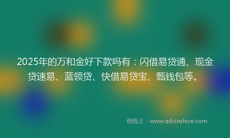 2025年的万和金好下款吗有：闪借易贷通、现金贷速易、蓝领贷、快借易贷宝、甄钱包等。