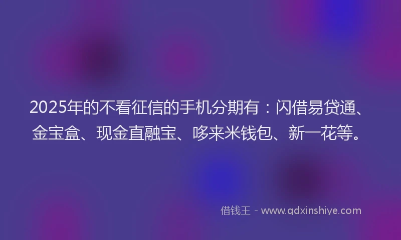 2025年的不看征信的手机分期有：闪借易贷通、金宝盒、现金直融宝、哆来米钱包、新一花等。