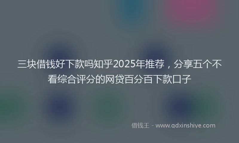 三块借钱好下款吗知乎2025年推荐，分享五个不看综合评分的网贷百分百下款口子