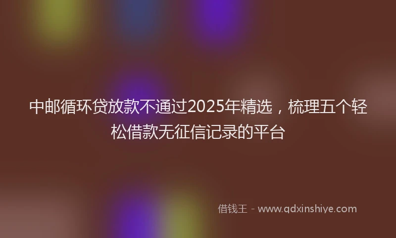 中邮循环贷放款不通过2025年精选，梳理五个轻松借款无征信记录的平台