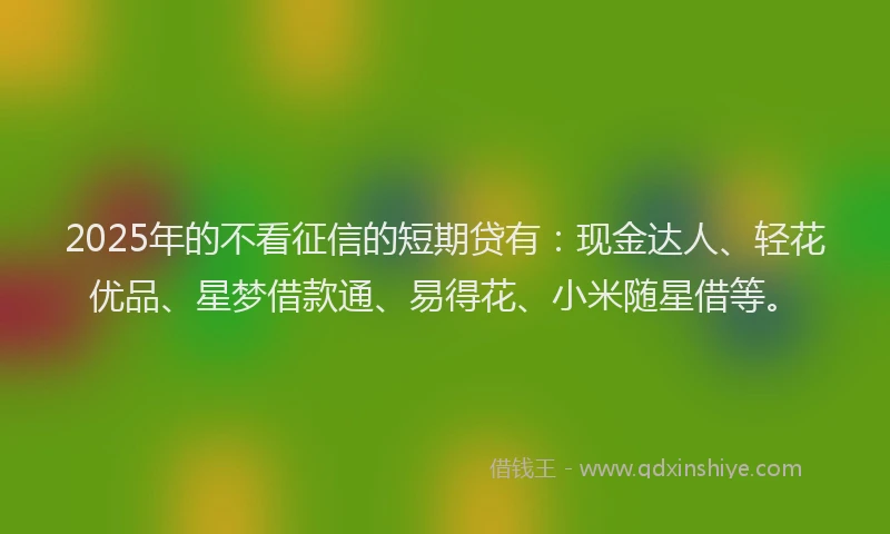 2025年的不看征信的短期贷有:现金达人、轻花优品、星梦借款通、易得花、小米随星借等。