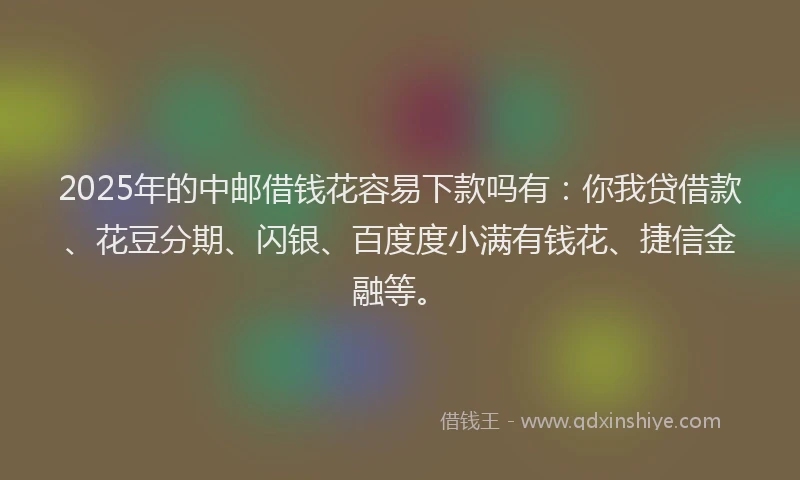 2025年的中邮借钱花容易下款吗有：你我贷借款、花豆分期、闪银、百度度小满有钱花、捷信金融等。