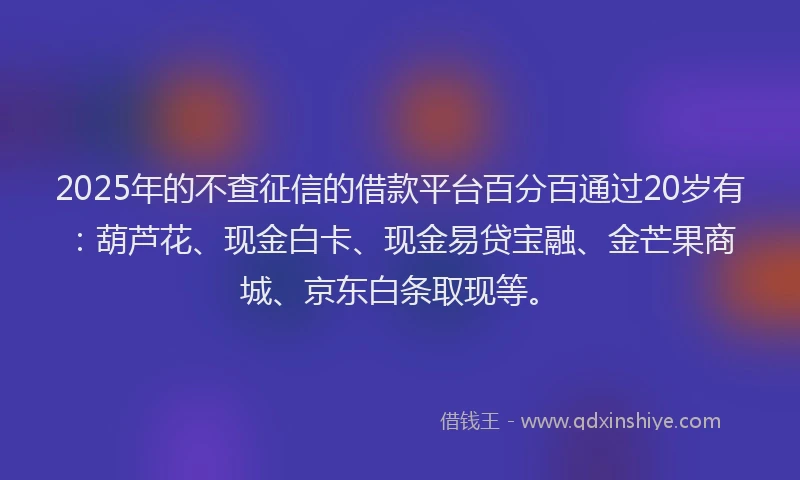 2025年的不查征信的借款平台百分百通过20岁有：葫芦花、现金白卡、现金易贷宝融、金芒果商城、京东白条取现等。