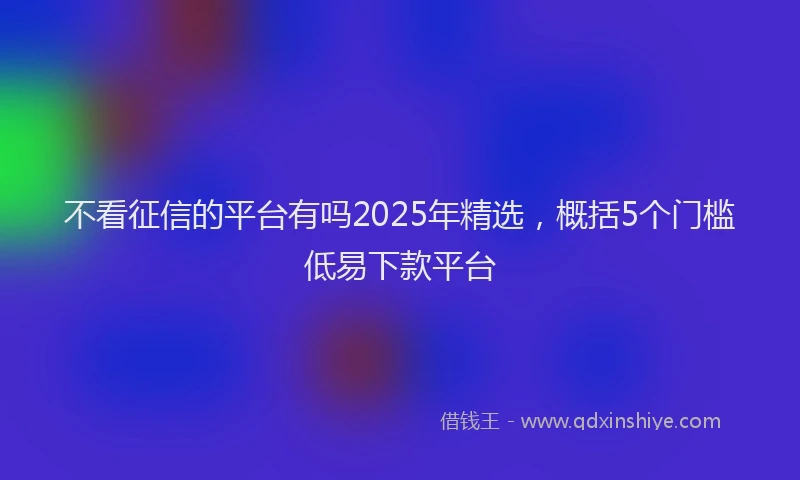 不看征信的平台有吗2025年精选，概括5个门槛低易下款平台