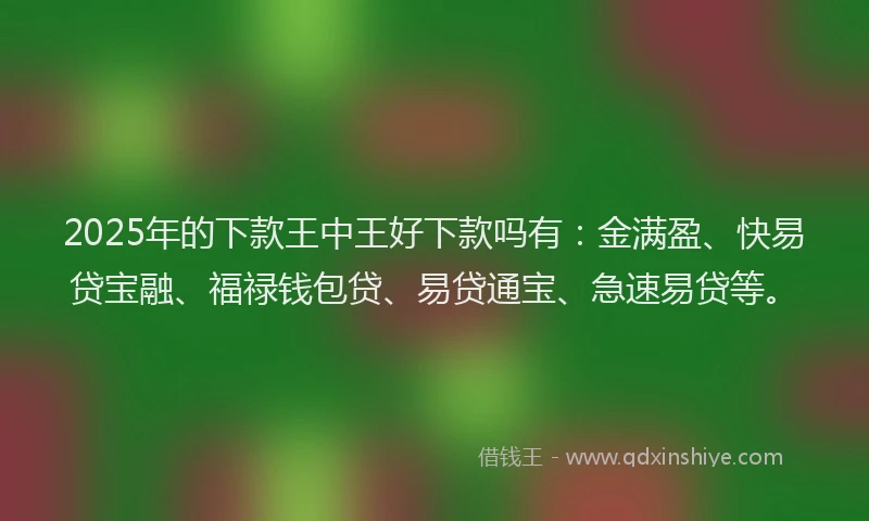 2025年的下款王中王好下款吗有：金满盈、快易贷宝融、福禄钱包贷、易贷通宝、急速易贷等。