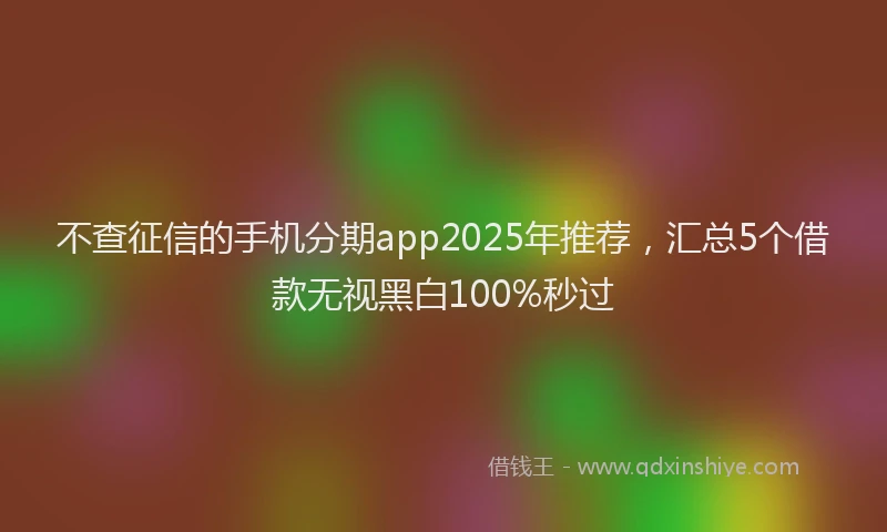 不查征信的手机分期app2025年推荐，汇总5个借款无视黑白100%秒过