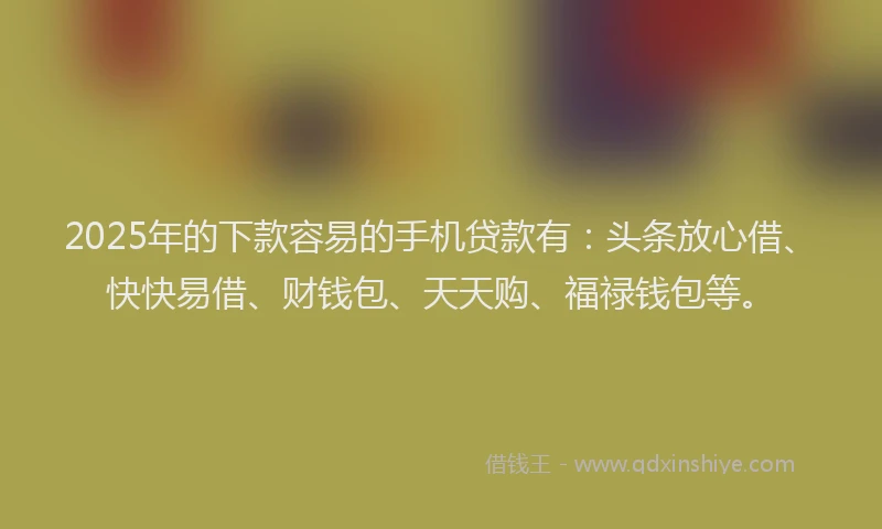 2025年的下款容易的手机贷款有：头条放心借、快快易借、财钱包、天天购、福禄钱包等。