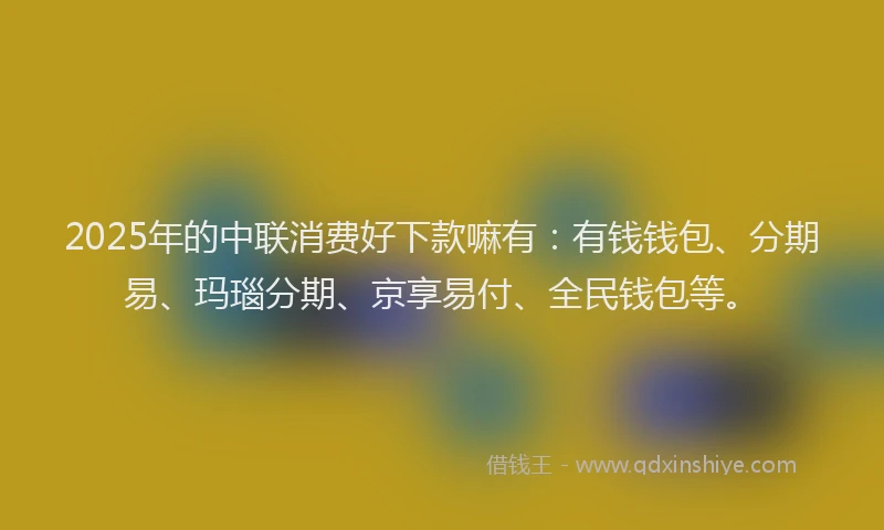 2025年的中联消费好下款嘛有：有钱钱包、分期易、玛瑙分期、京享易付、全民钱包等。