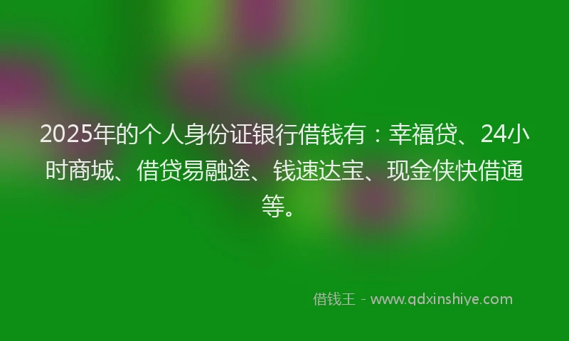 2025年的个人身份证银行借钱有:幸福贷、24小时商城、借贷易融途、钱速达宝、现金侠快借通等。