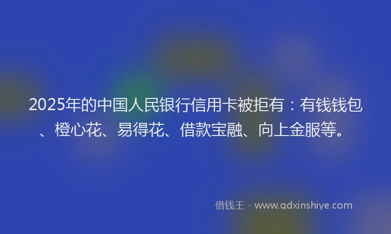2025年的中国人民银行信用卡被拒有：有钱钱包、橙心花、易得花、借款宝融、向上金服等。
