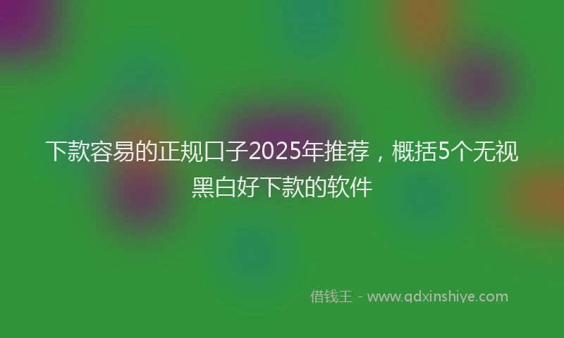 下款容易的正规口子2025年推荐，概括5个无视黑白好下款的软件