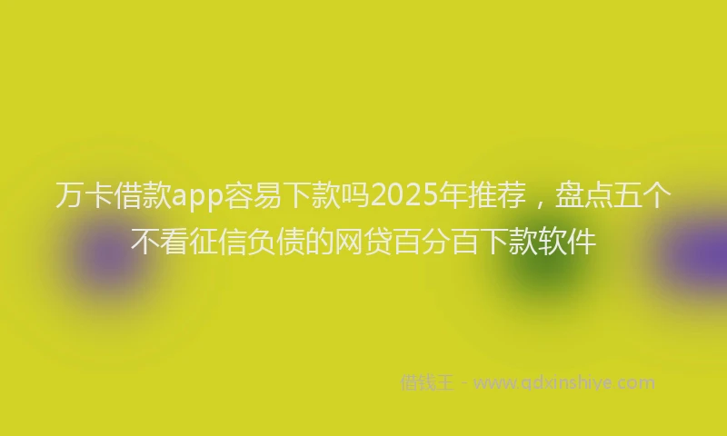 万卡借款app容易下款吗2025年推荐，盘点五个不看征信负债的网贷百分百下款软件