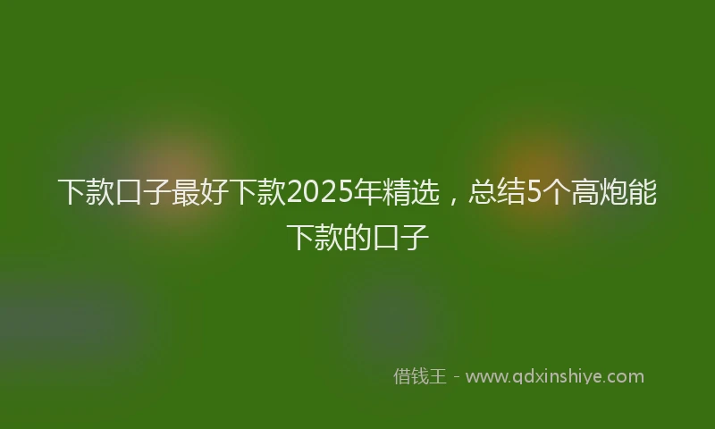 下款口子最好下款2025年精选,总结5个高炮能下款的口子