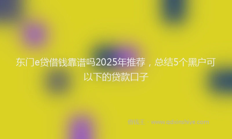 东门e贷借钱靠谱吗2025年推荐，总结5个黑户可以下的贷款口子