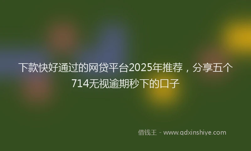 下款快好通过的网贷平台2025年推荐，分享五个714无视逾期秒下的口子