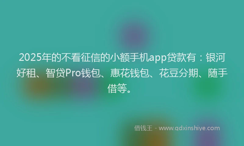 2025年的不看征信的小额手机app贷款有：银河好租、智贷Pro钱包、惠花钱包、花豆分期、随手借等。