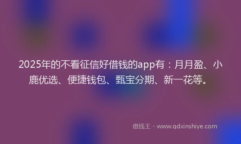 2025年的不看征信好借钱的app有：月月盈、小鹿优选、便捷钱包、甄宝分期、新一花等。
