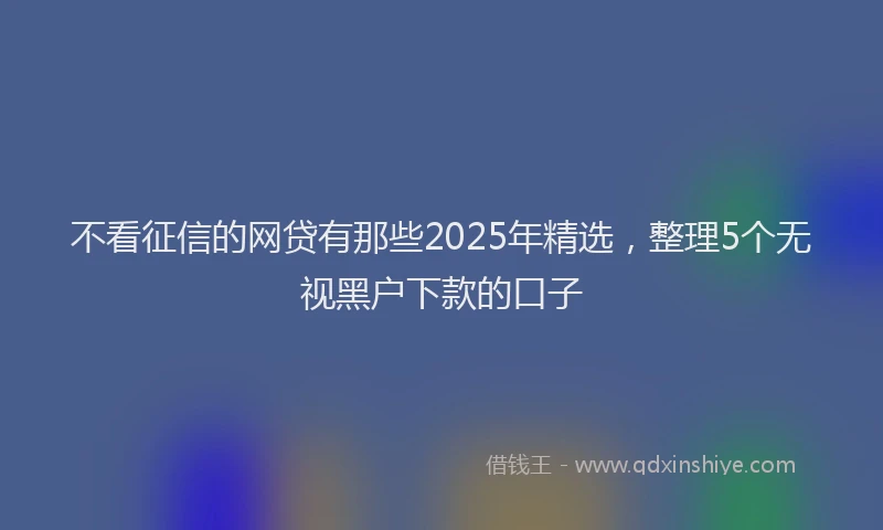 不看征信的网贷有那些2025年精选，整理5个无视黑户下款的口子