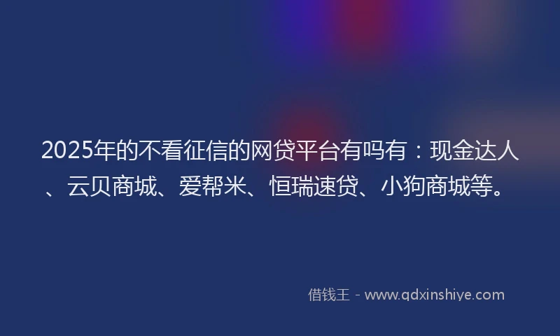 2025年的不看征信的网贷平台有吗有：现金达人、云贝商城、爱帮米、恒瑞速贷、小狗商城等。