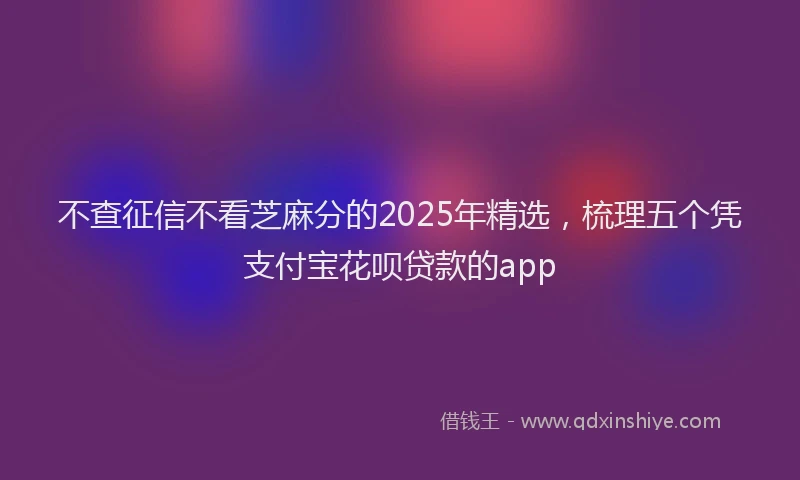 不查征信不看芝麻分的2025年精选，梳理五个凭支付宝花呗贷款的app