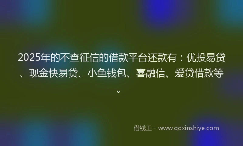 2025年的不查征信的借款平台还款有：优投易贷、现金快易贷、小鱼钱包、喜融信、爱贷借款等。