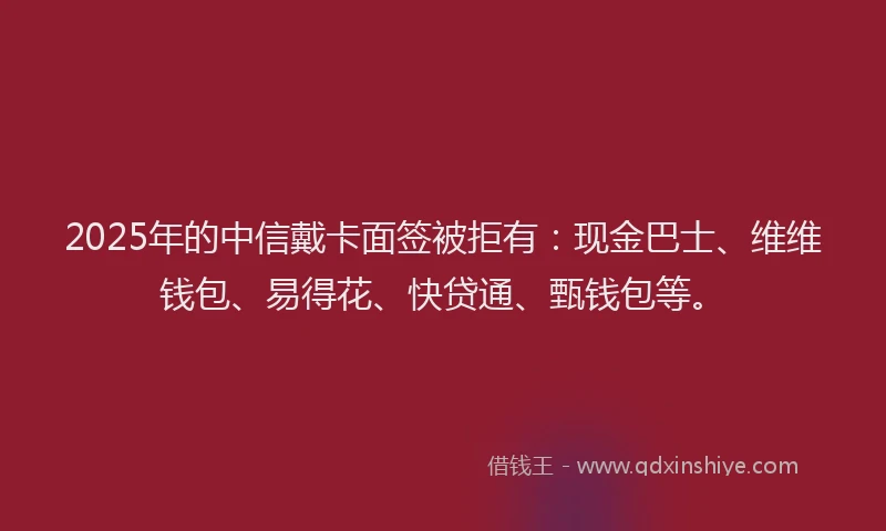 2025年的中信戴卡面签被拒有：现金巴士、维维钱包、易得花、快贷通、甄钱包等。