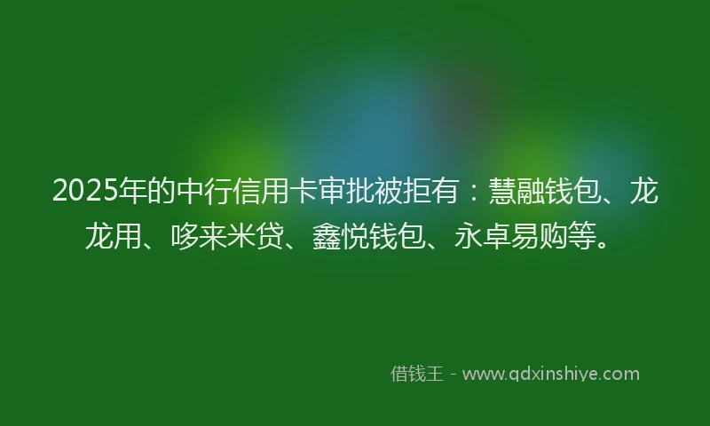 2025年的中行信用卡审批被拒有：慧融钱包、龙龙用、哆来米贷、鑫悦钱包、永卓易购等。