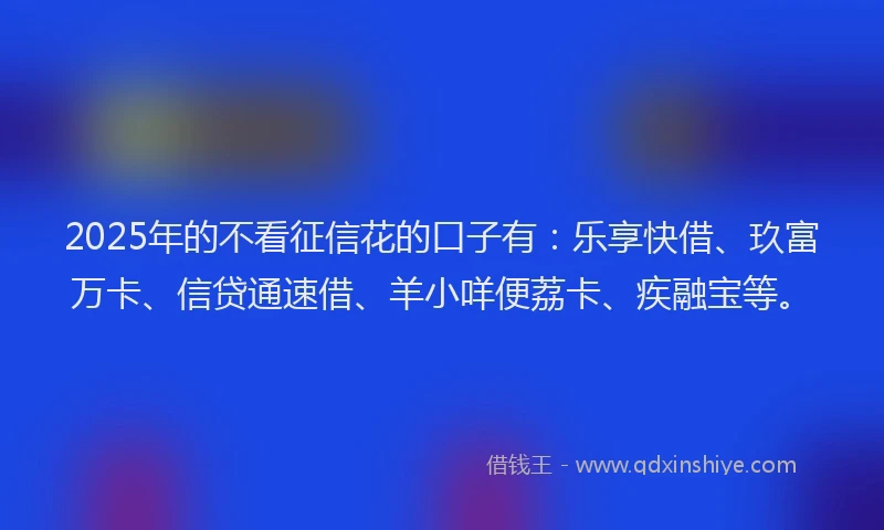 2025年的不看征信花的口子有：乐享快借、玖富万卡、信贷通速借、羊小咩便荔卡、疾融宝等。