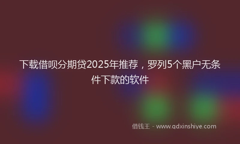 下载借呗分期贷2025年推荐，罗列5个黑户无条件下款的软件