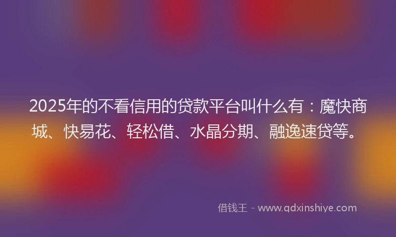 2025年的不看信用的贷款平台叫什么有：魔快商城、快易花、轻松借、水晶分期、融逸速贷等。