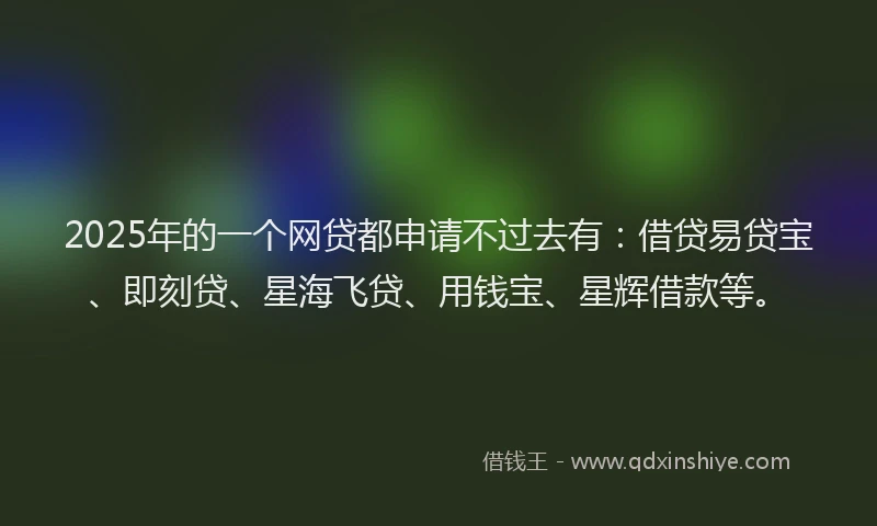 2025年的一个网贷都申请不过去有：借贷易贷宝、即刻贷、星海飞贷、用钱宝、星辉借款等。