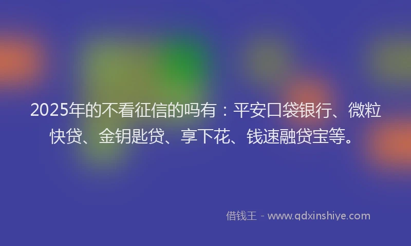 2025年的不看征信的吗有：平安口袋银行、微粒快贷、金钥匙贷、享下花、钱速融贷宝等。