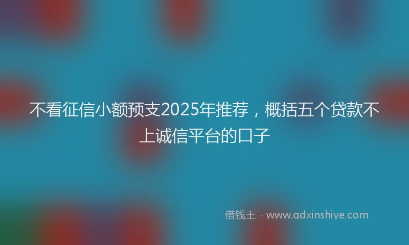 不看征信小额预支2025年推荐，概括五个贷款不上诚信平台的口子