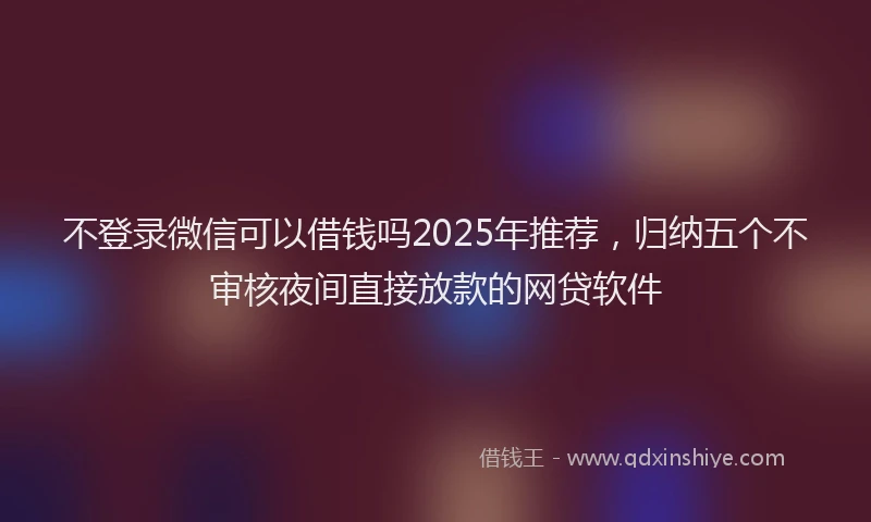 不登录微信可以借钱吗2025年推荐，归纳五个不审核夜间直接放款的网贷软件