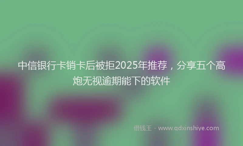 中信银行卡销卡后被拒2025年推荐，分享五个高炮无视逾期能下的软件